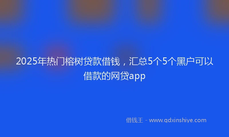 2025年热门榕树贷款借钱，汇总5个5个黑户可以借款的网贷app