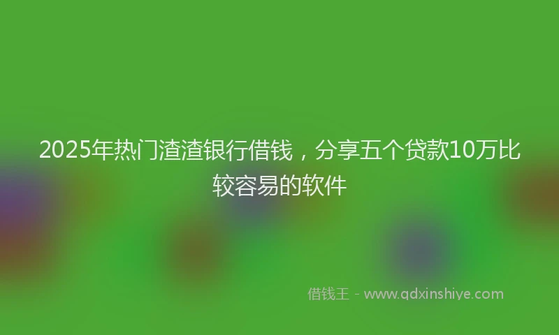 2025年热门渣渣银行借钱，分享五个贷款10万比较容易的软件