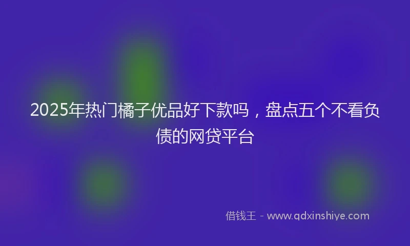 2025年热门橘子优品好下款吗，盘点五个不看负债的网贷平台