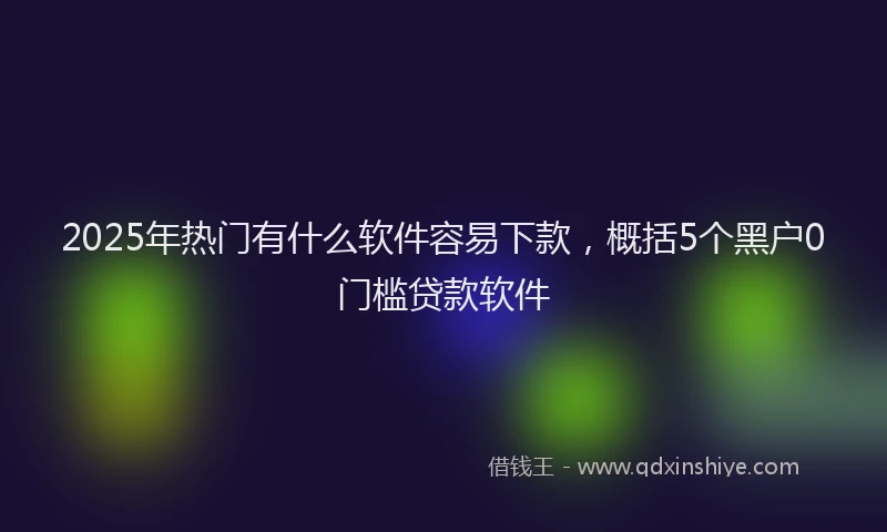 2025年热门有什么软件容易下款，概括5个黑户0门槛贷款软件