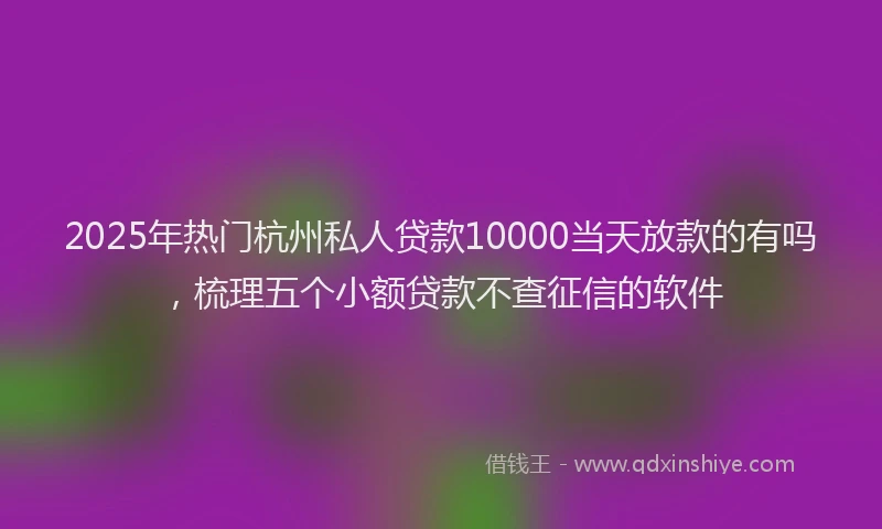 2025年热门杭州私人贷款10000当天放款的有吗，梳理五个小额贷款不查征信的软件