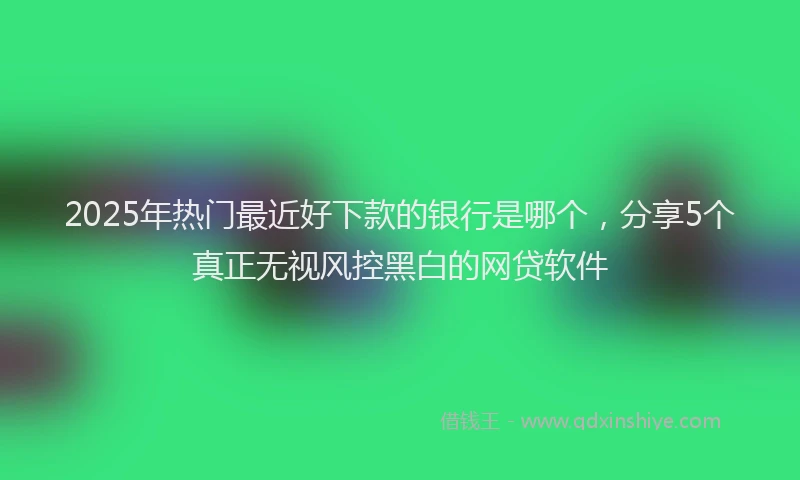2025年热门最近好下款的银行是哪个，分享5个真正无视风控黑白的网贷软件