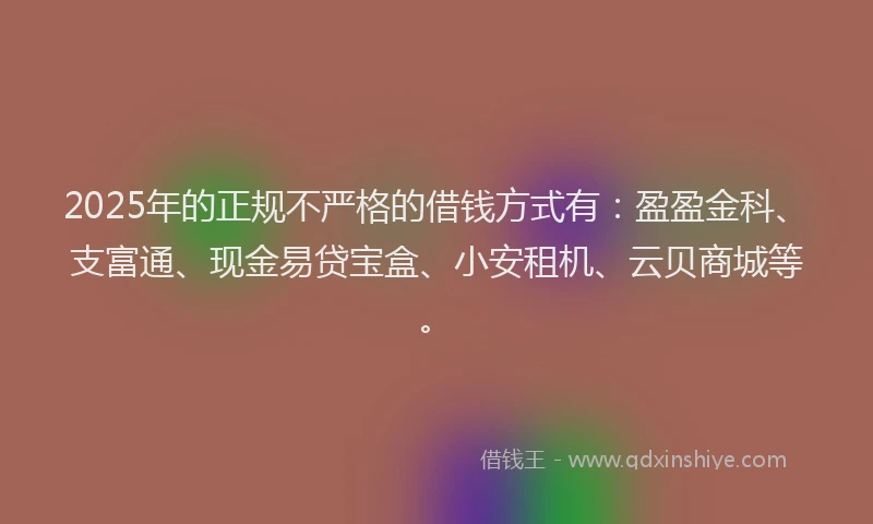 2025年的正规不严格的借钱方式有：盈盈金科、支富通、现金易贷宝盒、小安租机、云贝商城等。