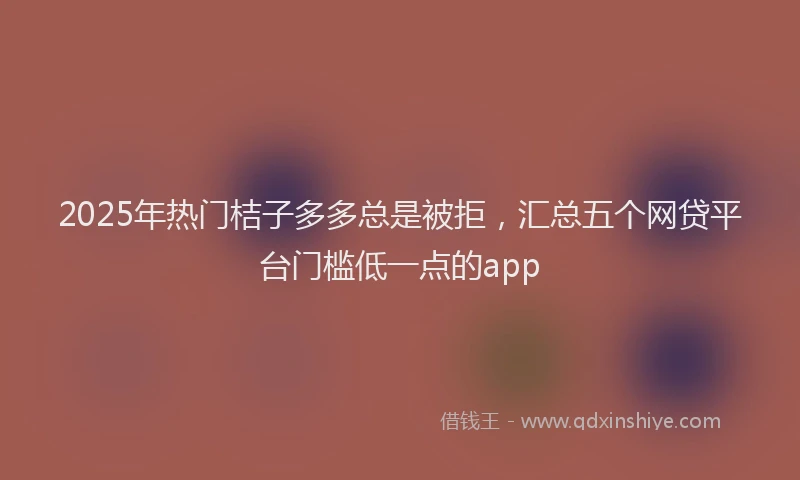 2025年热门桔子多多总是被拒，汇总五个网贷平台门槛低一点的app