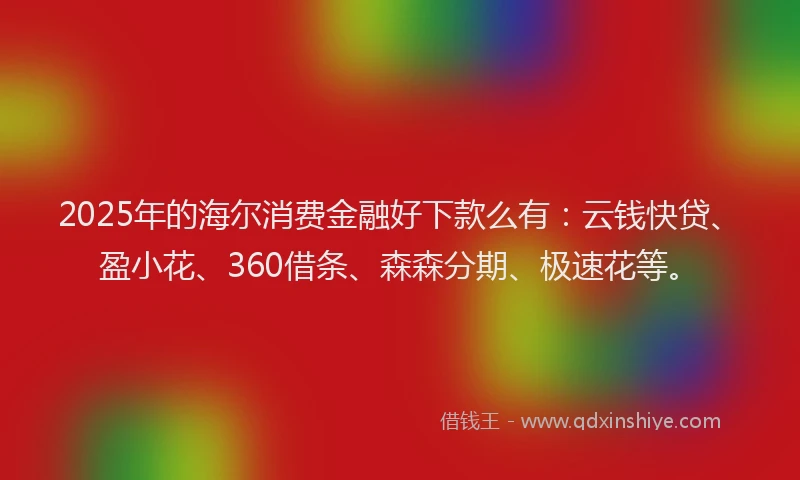 2025年的海尔消费金融好下款么有：云钱快贷、盈小花、360借条、森森分期、极速花等。