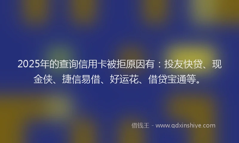 2025年的查询信用卡被拒原因有：投友快贷、现金侠、捷信易借、好运花、借贷宝通等。