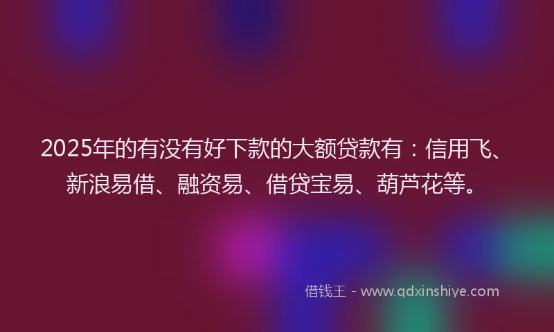 2025年的有没有好下款的大额贷款有：信用飞、新浪易借、融资易、借贷宝易、葫芦花等。