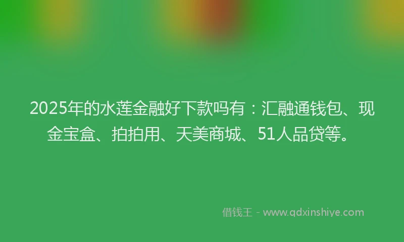 2025年的水莲金融好下款吗有：汇融通钱包、现金宝盒、拍拍用、天美商城、51人品贷等。