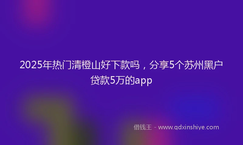 2025年热门清橙山好下款吗，分享5个苏州黑户贷款5万的app