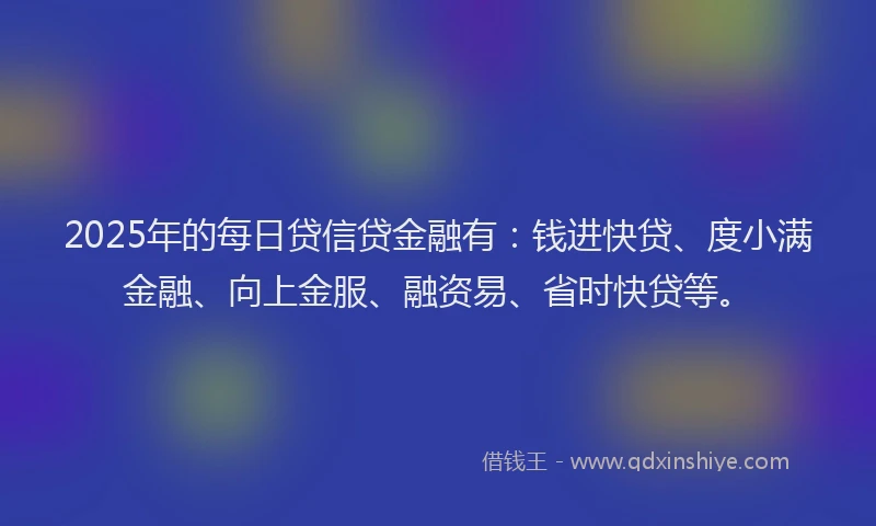 2025年的每日贷信贷金融有：钱进快贷、度小满金融、向上金服、融资易、省时快贷等。