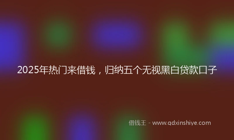 2025年热门来借钱，归纳五个无视黑白贷款口子