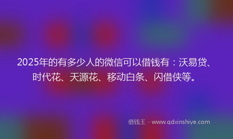 2025年的有多少人的微信可以借钱有：沃易贷、时代花、天源花、移动白条、闪借侠等。