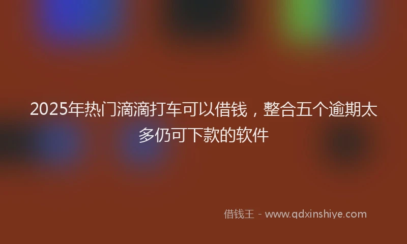 2025年热门滴滴打车可以借钱，整合五个逾期太多仍可下款的软件