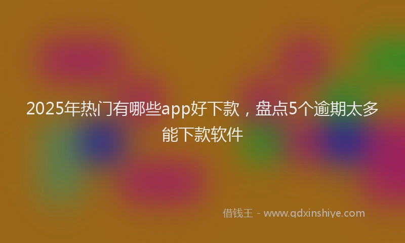 2025年热门有哪些app好下款，盘点5个逾期太多能下款软件