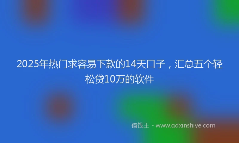 2025年热门求容易下款的14天口子，汇总五个轻松贷10万的软件
