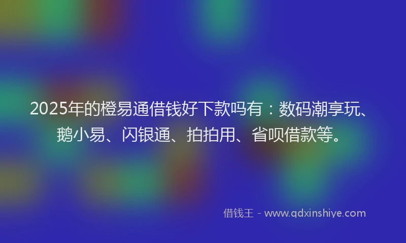 2025年的橙易通借钱好下款吗有：数码潮享玩、鹅小易、闪银通、拍拍用、省呗借款等。