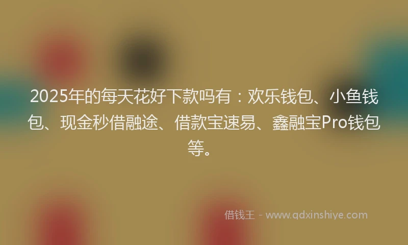 2025年的每天花好下款吗有:欢乐钱包、小鱼钱包、现金秒借融途、借款宝速易、鑫融宝Pro钱包等。