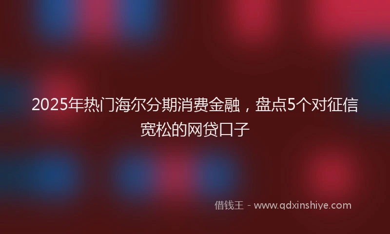 2025年热门海尔分期消费金融，盘点5个对征信宽松的网贷口子
