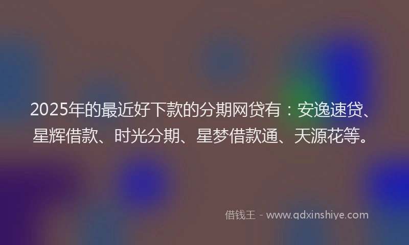 2025年的最近好下款的分期网贷有：安逸速贷、星辉借款、时光分期、星梦借款通、天源花等。