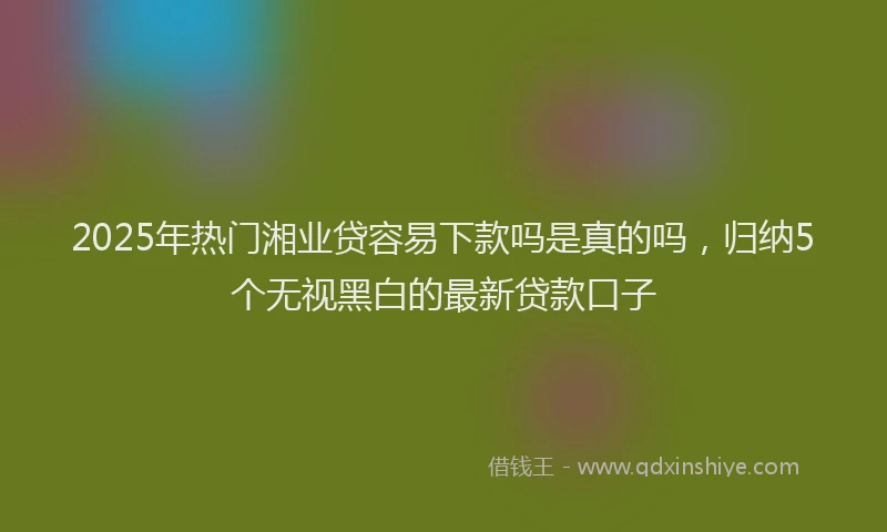 2025年热门湘业贷容易下款吗是真的吗，归纳5个无视黑白的最新贷款口子