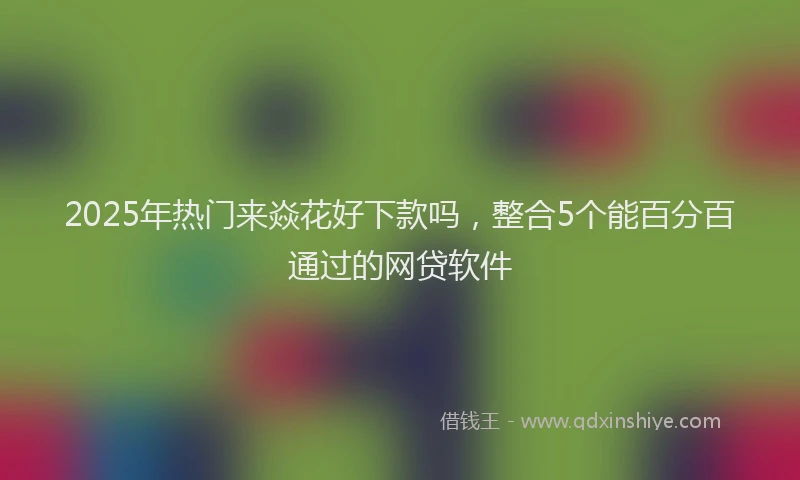 2025年热门来焱花好下款吗,整合5个能百分百通过的网贷软件