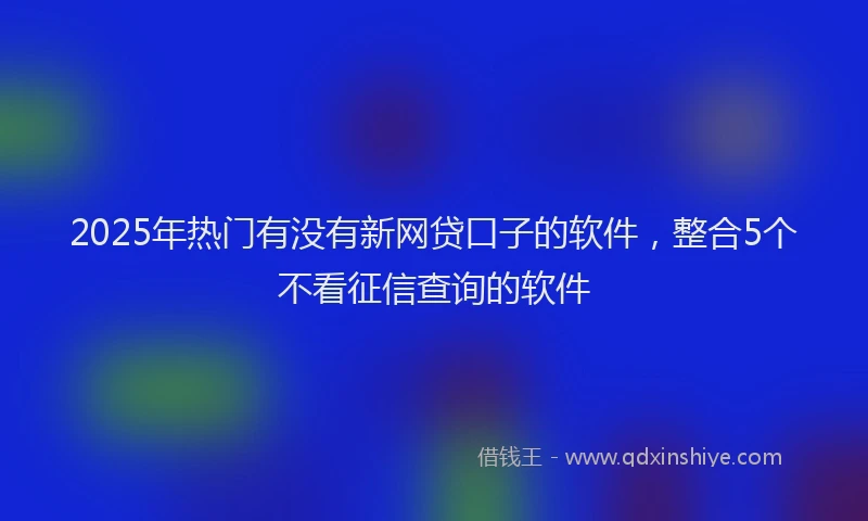 2025年热门有没有新网贷口子的软件，整合5个不看征信查询的软件
