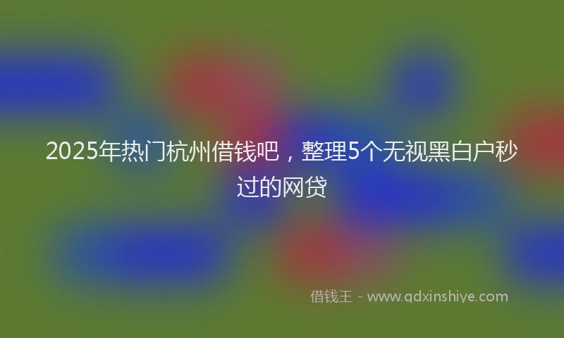 2025年热门杭州借钱吧，整理5个无视黑白户秒过的网贷
