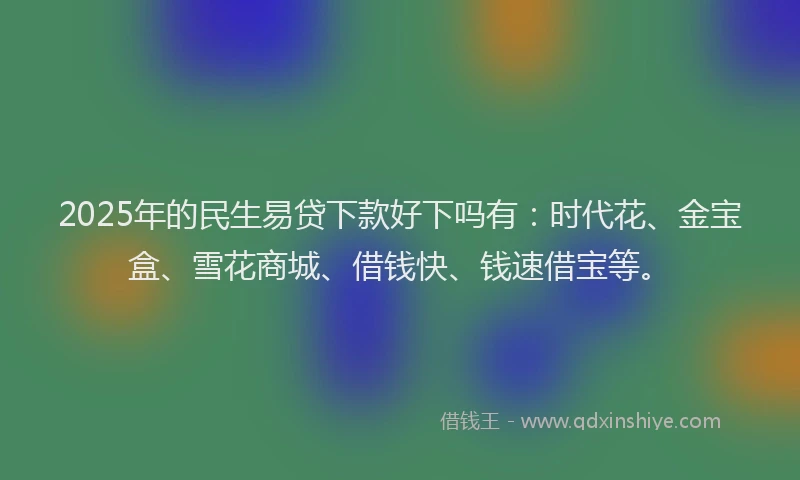 2025年的民生易贷下款好下吗有：时代花、金宝盒、雪花商城、借钱快、钱速借宝等。