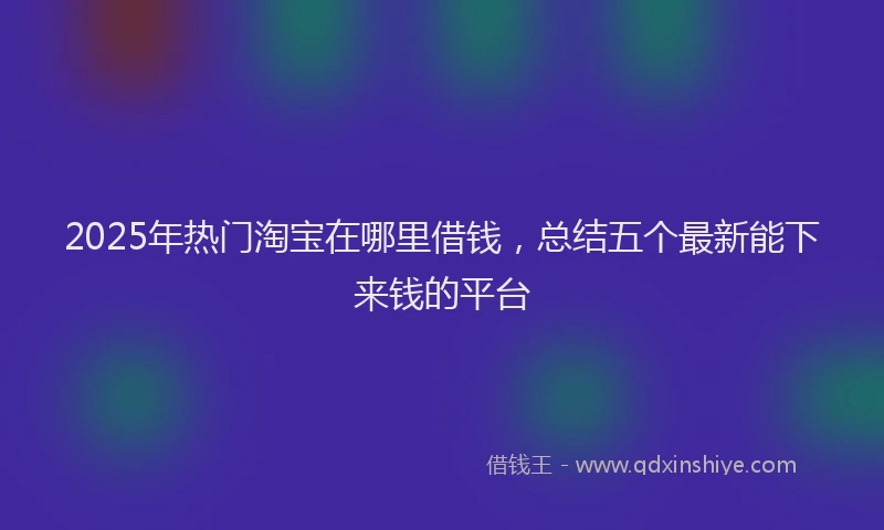 2025年热门淘宝在哪里借钱，总结五个最新能下来钱的平台