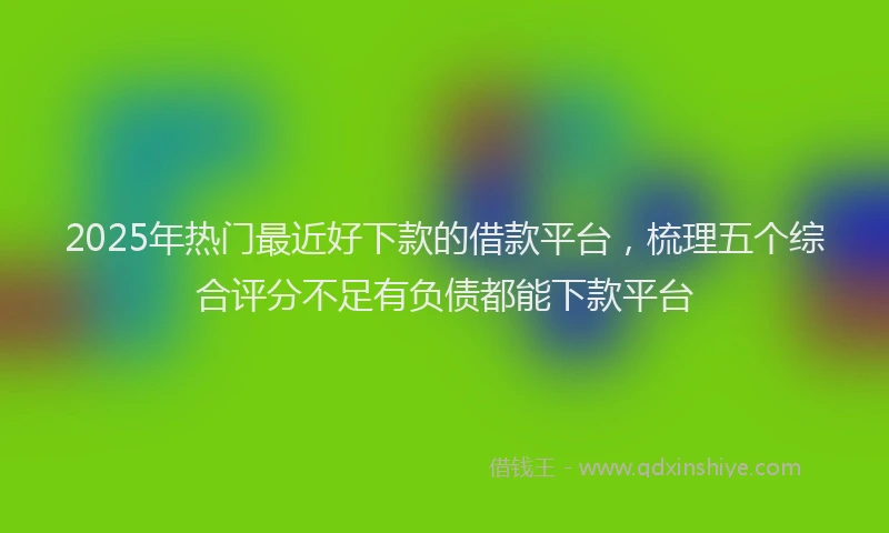 2025年热门最近好下款的借款平台，梳理五个综合评分不足有负债都能下款平台