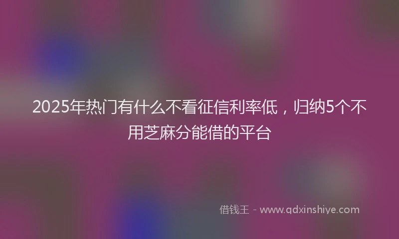 2025年热门有什么不看征信利率低,归纳5个不用芝麻分能借的平台