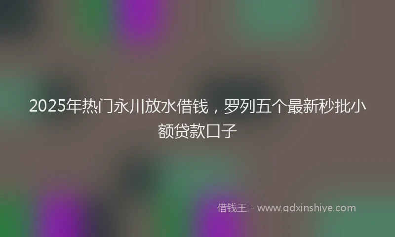 2025年热门永川放水借钱，罗列五个最新秒批小额贷款口子