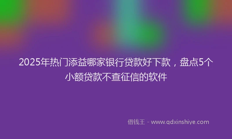 2025年热门添益哪家银行贷款好下款，盘点5个小额贷款不查征信的软件