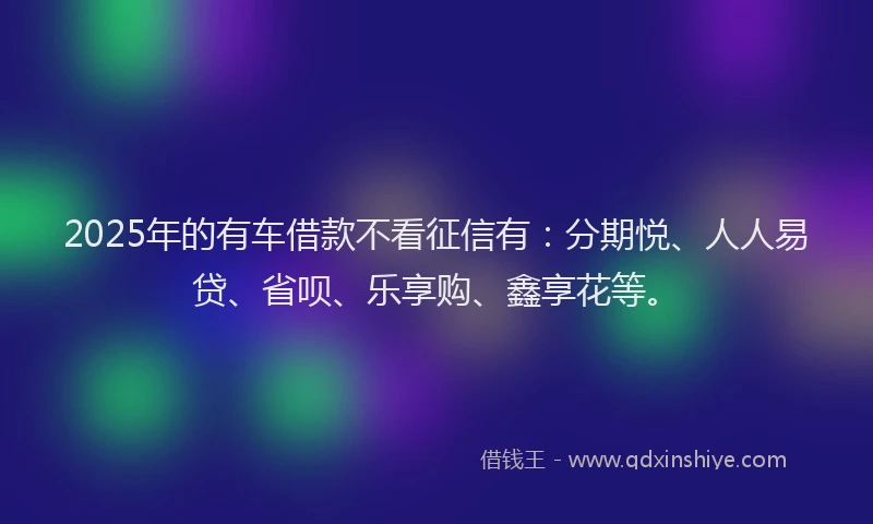 2025年的有车借款不看征信有：分期悦、人人易贷、省呗、乐享购、鑫享花等。
