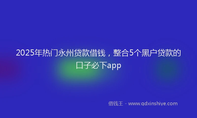 2025年热门永州贷款借钱，整合5个黑户贷款的口子必下app