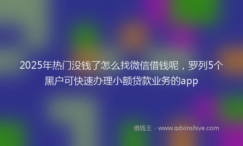 2025年热门没钱了怎么找微信借钱呢，罗列5个黑户可快速办理小额贷款业务的app
