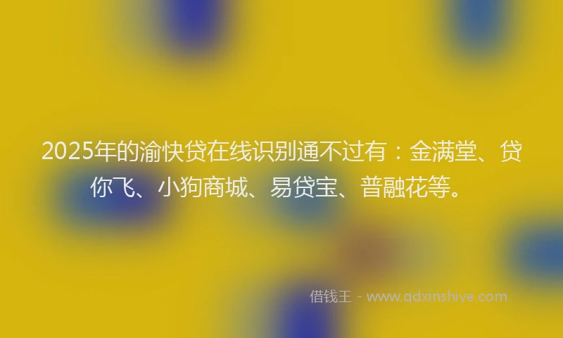 2025年的渝快贷在线识别通不过有：金满堂、贷你飞、小狗商城、易贷宝、普融花等。