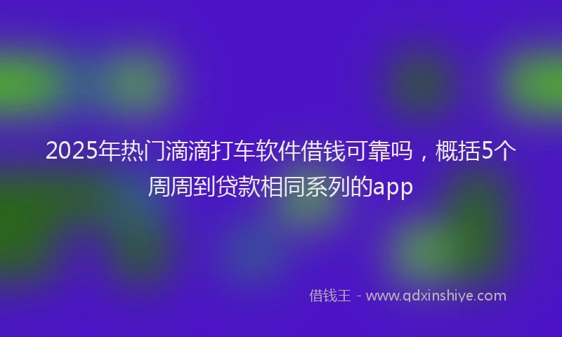 2025年热门滴滴打车软件借钱可靠吗，概括5个周周到贷款相同系列的app