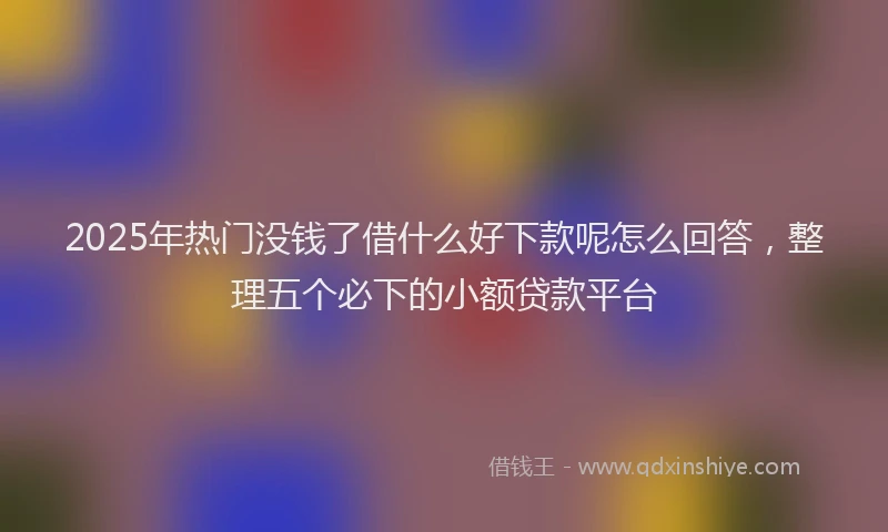 2025年热门没钱了借什么好下款呢怎么回答，整理五个必下的小额贷款平台