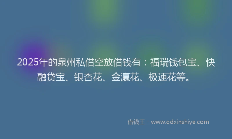 2025年的泉州私借空放借钱有:福瑞钱包宝、快融贷宝、银杏花、金瀛花、极速花等。