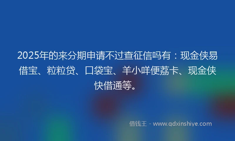 2025年的来分期申请不过查征信吗有:现金侠易借宝、粒粒贷、口袋宝、羊小咩便荔卡、现金侠快借通等。