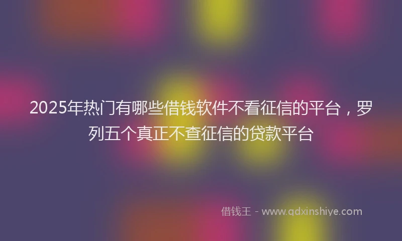 2025年热门有哪些借钱软件不看征信的平台，罗列五个真正不查征信的贷款平台