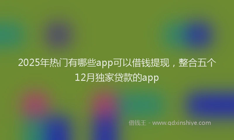 2025年热门有哪些app可以借钱提现，整合五个12月独家贷款的app