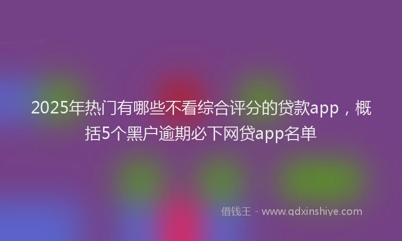 2025年热门有哪些不看综合评分的贷款app，概括5个黑户逾期必下网贷app名单