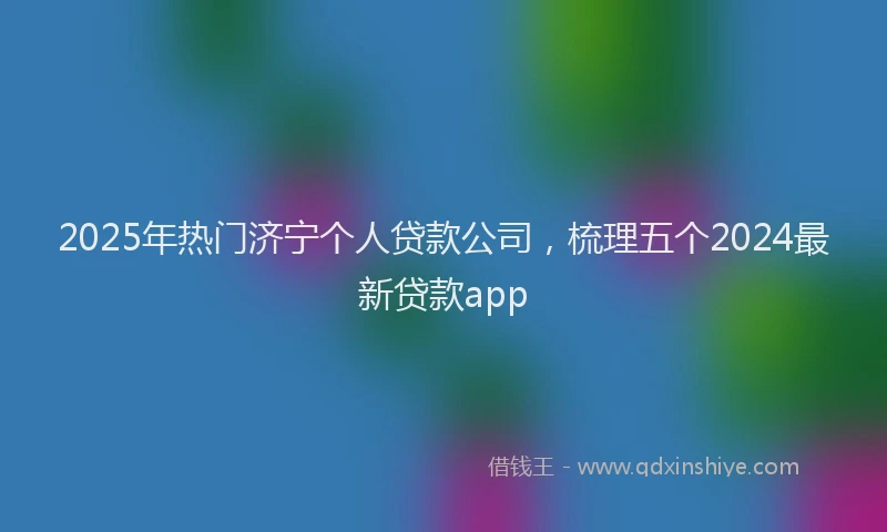2025年热门济宁个人贷款公司,梳理五个2024最新贷款app
