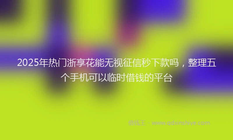 2025年热门浙享花能无视征信秒下款吗，整理五个手机可以临时借钱的平台