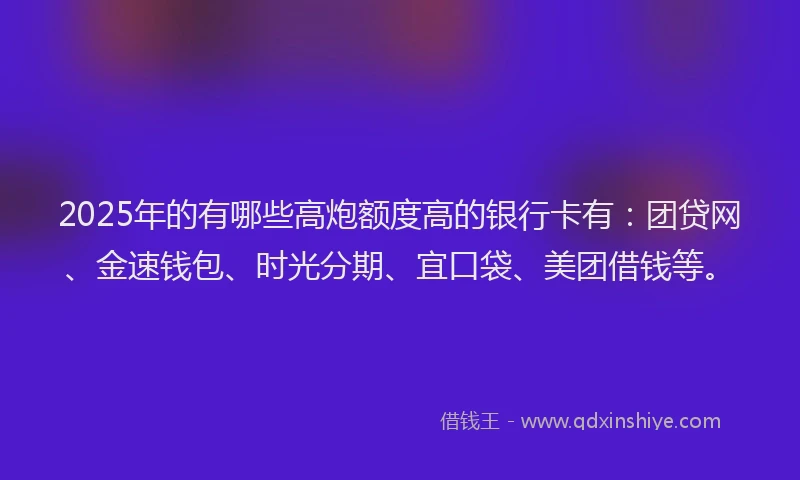 2025年的有哪些高炮额度高的银行卡有：团贷网、金速钱包、时光分期、宜口袋、美团借钱等。