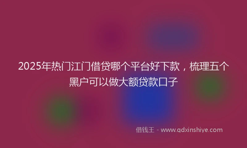 2025年热门江门借贷哪个平台好下款，梳理五个黑户可以做大额贷款口子
