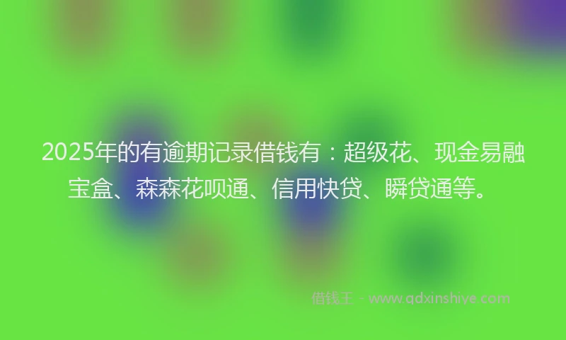 2025年的有逾期记录借钱有：超级花、现金易融宝盒、森森花呗通、信用快贷、瞬贷通等。