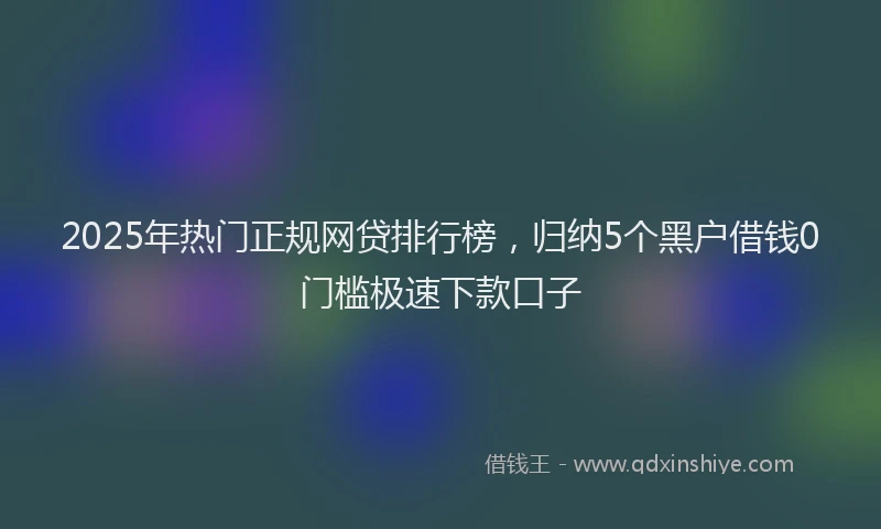 2025年热门正规网贷排行榜，归纳5个黑户借钱0门槛极速下款口子